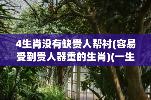 4生肖没有缺贵人帮衬(容易受到贵人器重的生肖)(一生不缺贵人的生肖女)