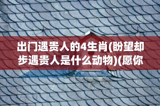 出门遇贵人的4生肖(盼望却步遇贵人是什么动物)(愿你出门遇贵人)