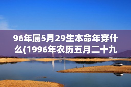 96年属5月29生本命年穿什么(1996年农历五月二十九什么命)(96年属5月22)