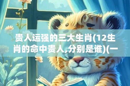 贵人运强的三大生肖(12生肖的命中贵人,分别是谁)(一生贵人运的三大星座)