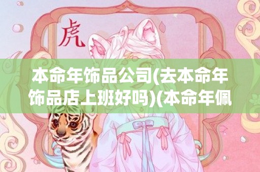 本命年饰品公司(去本命年饰品店上班好吗)(本命年佩戴什么饰品比较好?)