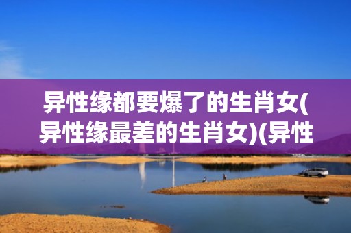 异性缘都要爆了的生肖女(异性缘最差的生肖女)(异性缘都要爆了的生肖女)