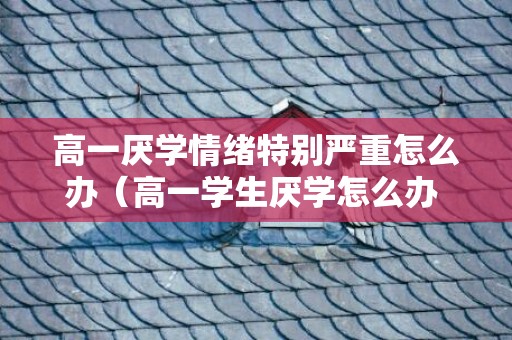 高一厌学情绪特别严重怎么办（高一学生厌学怎么办 如何开导孩子）