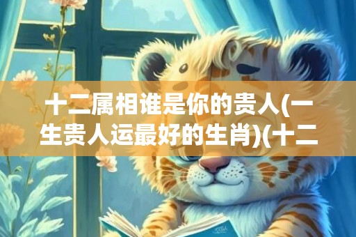 十二属相谁是你的贵人(一生贵人运最好的生肖)(十二属相都有一缺)