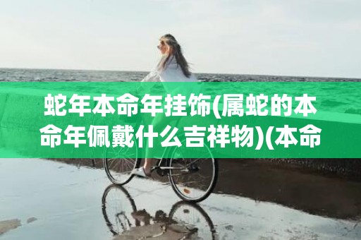 蛇年本命年挂饰(属蛇的本命年佩戴什么吉祥物)(本命年挂饰是不是不能带生肖)