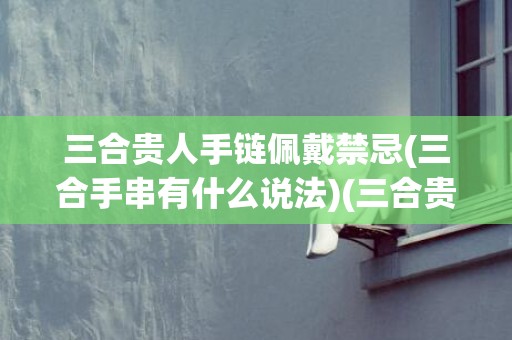 三合贵人手链佩戴禁忌(三合手串有什么说法)(三合贵人手链佩戴禁忌)