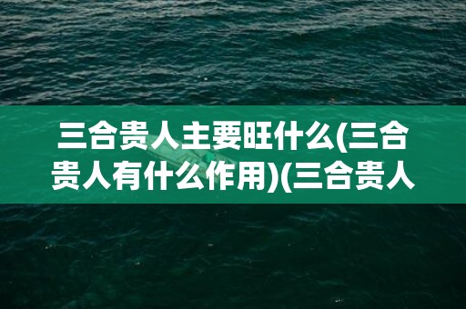 三合贵人主要旺什么(三合贵人有什么作用)(三合贵人主要旺什么)
