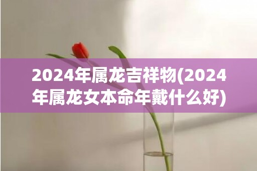 2024年属龙吉祥物(2024年属龙女本命年戴什么好)(2024年属龙吉利月份)