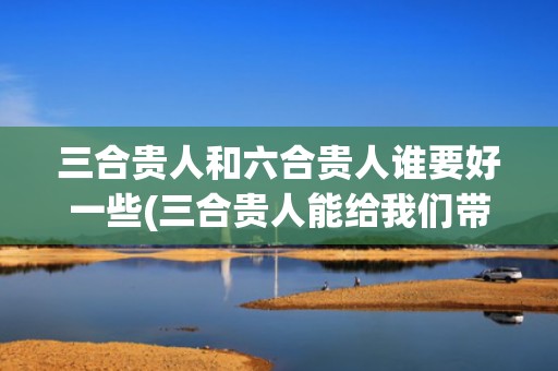 三合贵人和六合贵人谁要好一些(三合贵人能给我们带来什么)