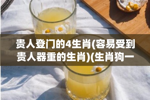 贵人登门的4生肖(容易受到贵人器重的生肖)(生肖狗一辈子贵人是谁)