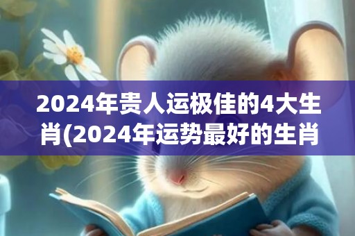 2024年贵人运极佳的4大生肖(2024年运势最好的生肖要翻身)(2024年贵人运桃花运最好最旺的星座女)