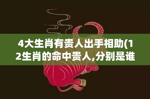 4大生肖有贵人出手相助(12生肖的命中贵人,分别是谁)(生肖牛命中有两大贵人)