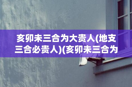 亥卯未三合为大贵人(地支三合必贵人)(亥卯未三合为大贵人)