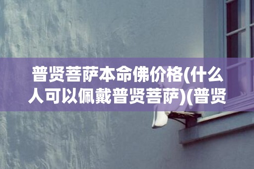 普贤菩萨本命佛价格(什么人可以佩戴普贤菩萨)(普贤菩萨是什么本命佛)