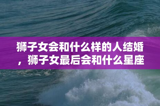狮子女会和什么样的人结婚，狮子女最后会和什么星座的男生结婚