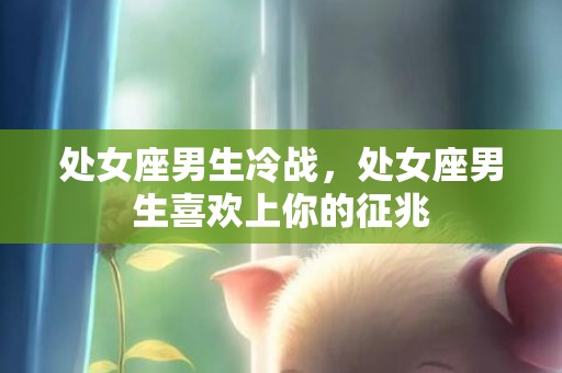 处女座男生冷战，处女座男生喜欢上你的征兆