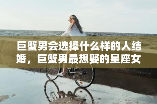 巨蟹男会选择什么样的人结婚，巨蟹男最想娶的星座女