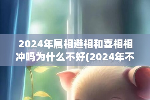 2024年属相避相和喜相相冲吗为什么不好(2024年不宜生子的属相有哪些)(2024年属相岁数表)