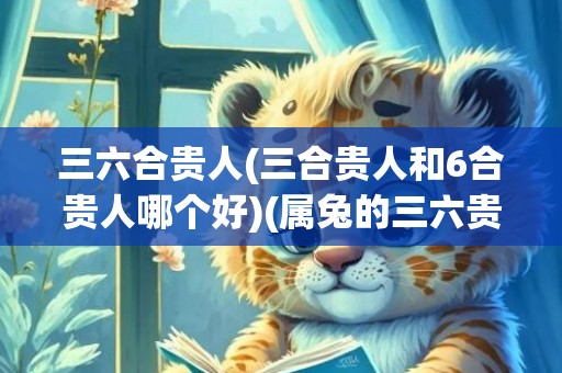 三六合贵人(三合贵人和6合贵人哪个好)(属兔的三六贵人是什么)