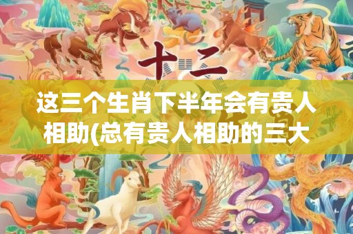 这三个生肖下半年会有贵人相助(总有贵人相助的三大生肖)(生肖蛇23年下半年)