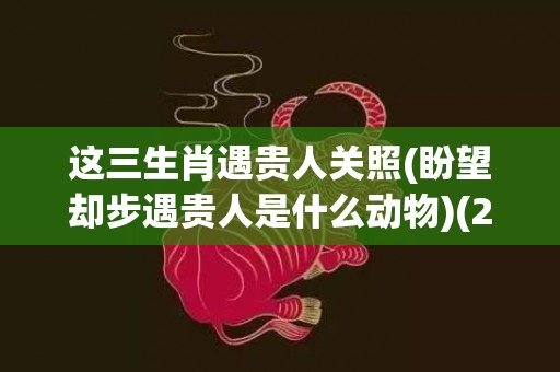 这三生肖遇贵人关照(盼望却步遇贵人是什么动物)(2023遇贵人的生肖)