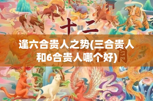逢六合贵人之势(三合贵人和6合贵人哪个好)