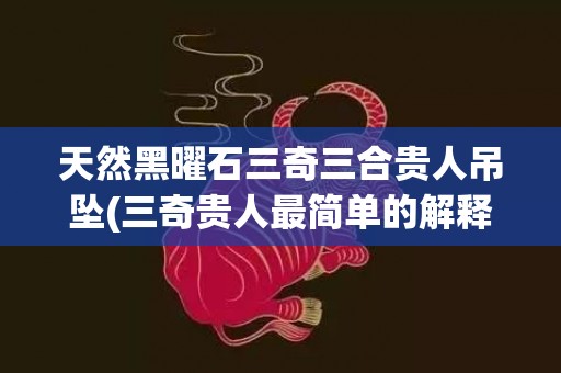 天然黑曜石三奇三合贵人吊坠(三奇贵人最简单的解释)(天然黑曜石图片)