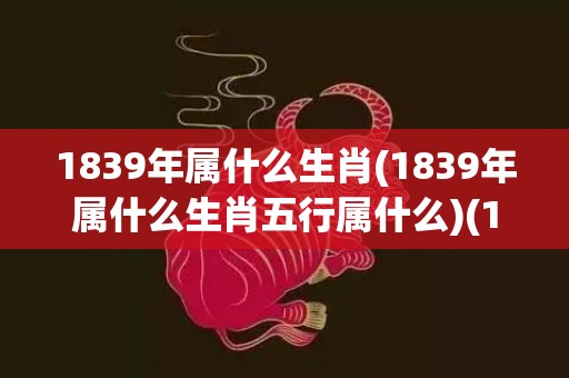 1839年属什么生肖(1839年属什么生肖五行属什么)(1839年属什么生肖属相呢)