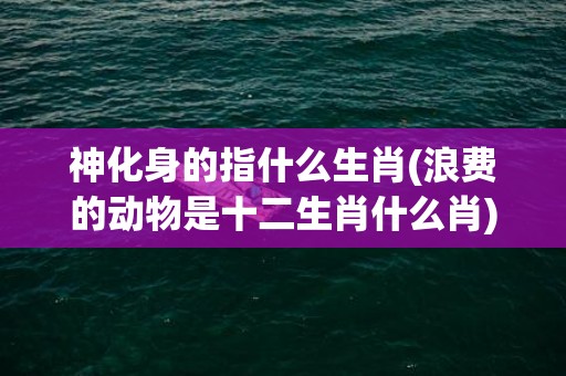 神化身的指什么生肖(浪费的动物是十二生肖什么肖)(化身修罗是指什么)