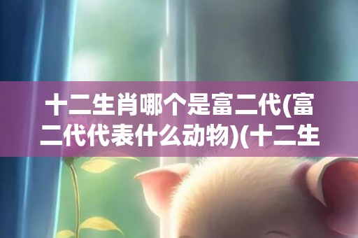 十二生肖哪个是富二代(富二代代表什么动物)(十二生肖哪个是富贵)