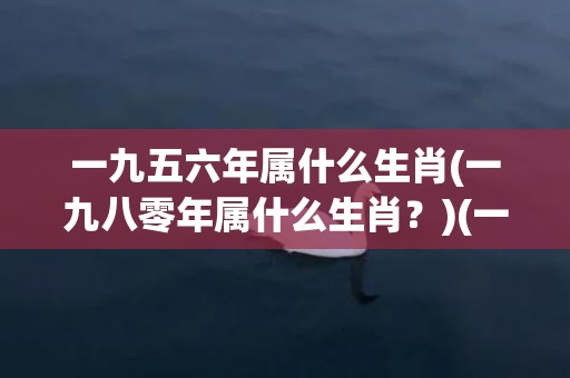 一九五六年属什么生肖(一九八零年属什么生肖？)(一九五六年属什么钠音)
