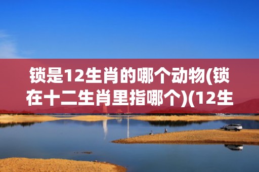 锁是12生肖的哪个动物(锁在十二生肖里指哪个)(12生肖在哪买)