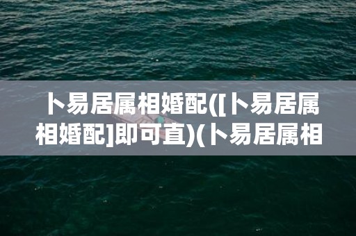 卜易居属相婚配([卜易居属相婚配]即可直)(卜易居属相婚配测试)