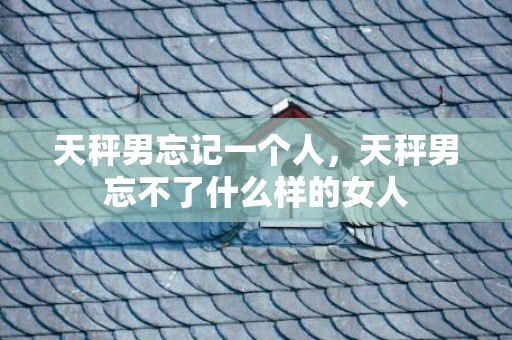 天秤男忘记一个人，天秤男忘不了什么样的女人