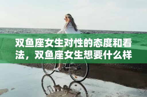 双鱼座女生对性的态度和看法，双鱼座女生想要什么样的爱情