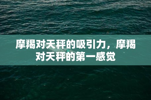 摩羯对天秤的吸引力，摩羯对天秤的第一感觉