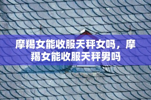 摩羯女能收服天秤女吗，摩羯女能收服天秤男吗