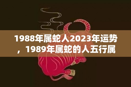 1988年属蛇人2023年运势，1989年属蛇的人五行属什么