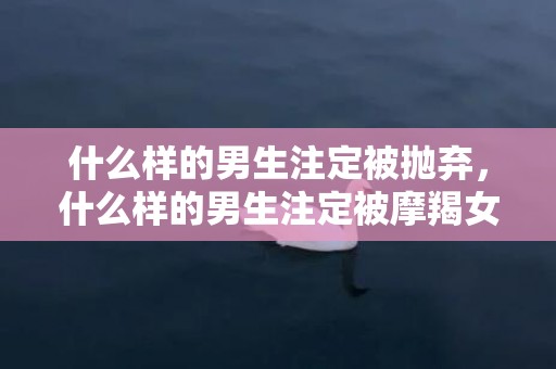 什么样的男生注定被抛弃，什么样的男生注定被摩羯女吃定