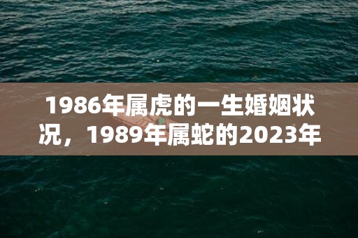 1986年属虎的一生婚姻状况，1989年属蛇的2023年全年运势