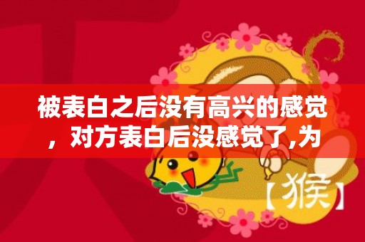 被表白之后没有高兴的感觉，对方表白后没感觉了,为什么会难受？感觉对爱情没感觉