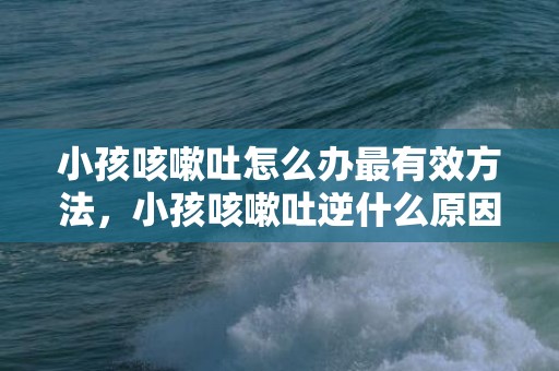小孩咳嗽吐怎么办最有效方法，小孩咳嗽吐逆什么原因