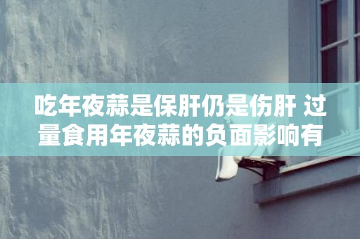 吃年夜蒜是保肝仍是伤肝 过量食用年夜蒜的负面影响有哪些