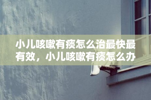 小儿咳嗽有痰怎么治最快最有效，小儿咳嗽有痰怎么办