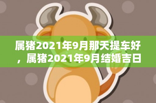 属猪2021年9月那天提车好，属猪2021年9月结婚吉日是什么日子