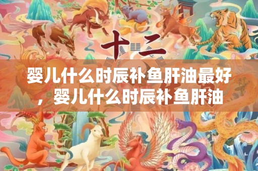 婴儿什么时辰补鱼肝油最好，婴儿什么时辰补鱼肝油