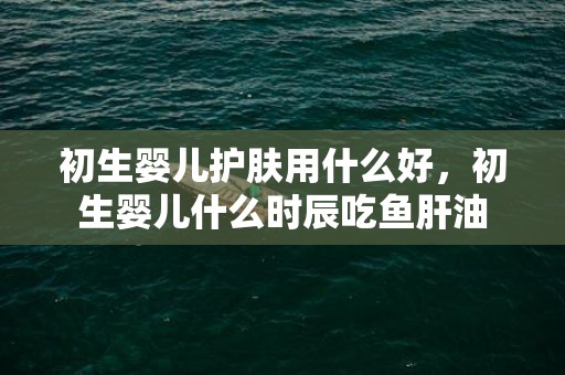 初生婴儿护肤用什么好，初生婴儿什么时辰吃鱼肝油