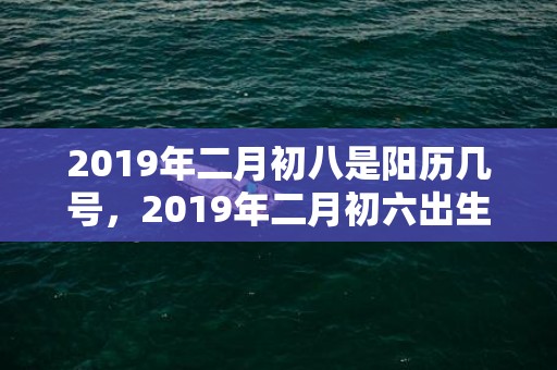 2019年二月初八是阳历几号，2019年二月初六出生的男孩怎么样起名字