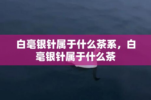 白毫银针属于什么茶系，白毫银针属于什么茶