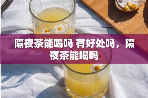 隔夜茶能喝吗 有好处吗，隔夜茶能喝吗